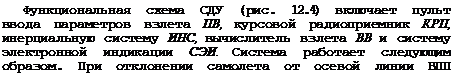 Подпись: Функциональная схема СДУ (рис. 12.4) включает пульт ввода параметров взлета ПВ, курсовой радиоприемник КРП, инерциальную систему ИНС, вычислитель взлета ВВ и систему электронной индикации СЭИ. Система работает следующим образом. При отклонении самолета от осевой линии ВПП вычислитель ВВ по сигналам ек и А|/к формирует