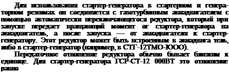 Подпись: Для использования стартер-генератора в стартерном и генера-торном режимах он соединяется с газотурбинным авиадвигателем с помощью автоматически переключающегося редуктора, который при запуске передает вращающий момент ог стартер-генераюра па авиадвигатель, а после запуска — от авиадвигателя к стартер- генератору. Этот редуктор может быть встроенным в авиадвнга тель, либо в стартер-генератор (например, в СТГ-12ТМО-ЮОО). Передаточное отношение редуктора обычно бывает близким к единице. Для стартер-генератора ГСР-СТ-12 000ВТ это отношение равно 