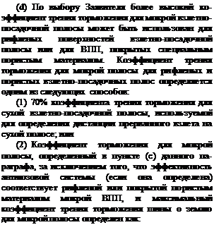 Подпись: (d) По выбору Заявителя более высокий ко-эффициент трения торможения для мокрой взлетно-посадочной полосы может быть исполь-зован для рифленых поверхностей взлетно-поса-дочной полосы или для ВПП, покрытых спе-циальным пористым материалом. Коэффициент трения торможения для мокрой полосы для ри-фленых и пористых взлетно-посадочных полос определяется одним из следующих способов: (1) 70% коэффициента трения торможения для сухой взлетно-посадочной полосы, используемой для определения дистанции прерванного взлета на сухой полосе; или (2) Коэффициент торможения для мокрой полосы, определенный в пункте (c) данного па-раграфа, за исключением того, что эффективность антиюзовой системы (если она определена) соответствует рифленой или покрытой пористым материалом мокрой ВПП, и максимальный коэффициент трения торможения шины о землю для мокрой полосы определен как: 